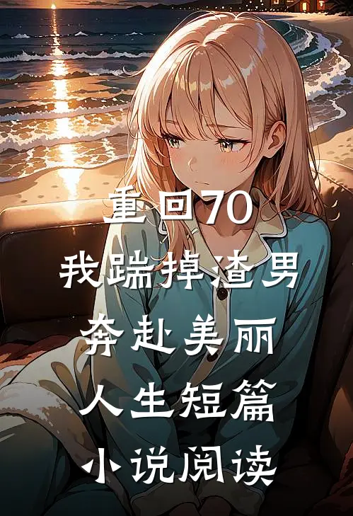 重回70，我踹掉渣男奔赴美丽人生短篇小说阅读