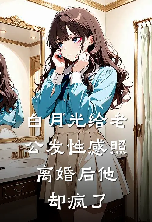 白月光给老公发性感照，离婚后他却疯了