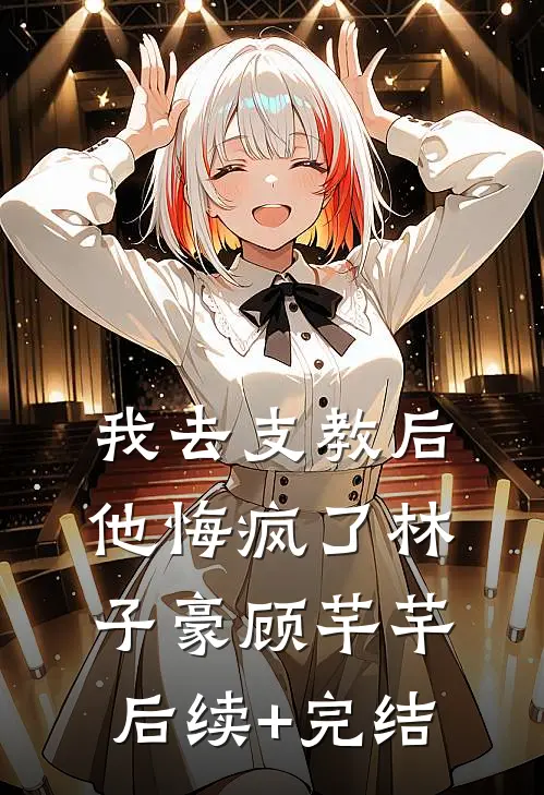 我去支教后，他悔疯了林子豪顾芊芊后续+完结