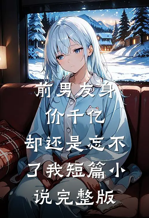 前男友身价千亿，却还是忘不了我短篇小说完整版