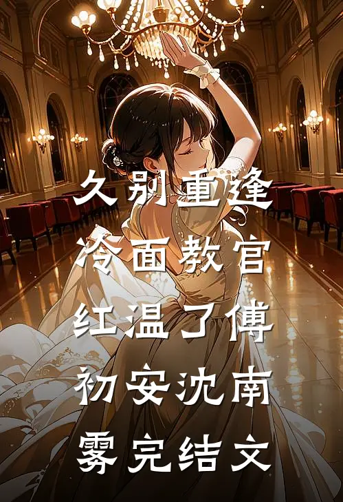 久别重逢：冷面教官红温了傅初安沈南雾完结文