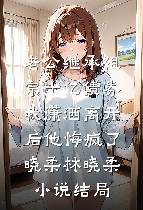 老公继承祖宗十亿债券，我潇洒离开后他悔疯了晓柔林晓柔小说结局