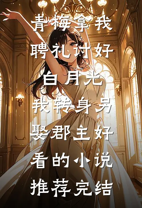 青梅拿我聘礼讨好白月光，我转身另娶郡主好看的小说推荐完结