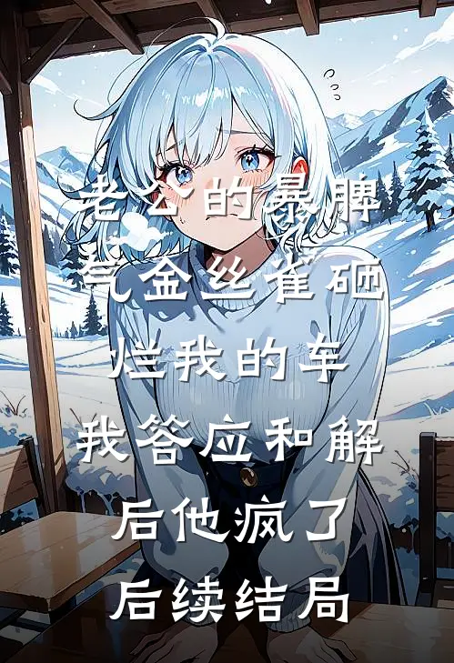 老公的暴脾气金丝雀砸烂我的车，我答应和解后他疯了后续结局