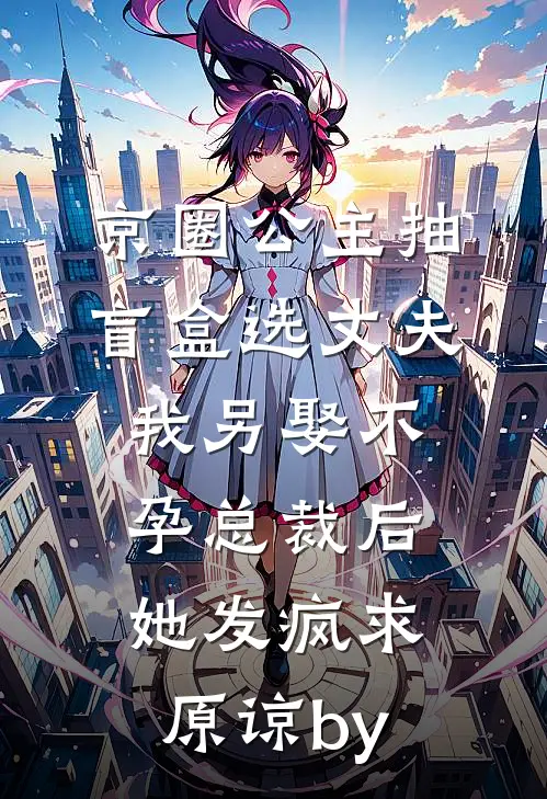 京圈公主抽盲盒选丈夫，我另娶不孕总裁后她发疯求原谅by