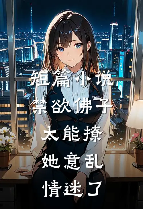 短篇小说禁欲佛子太能撩，她意乱情迷了