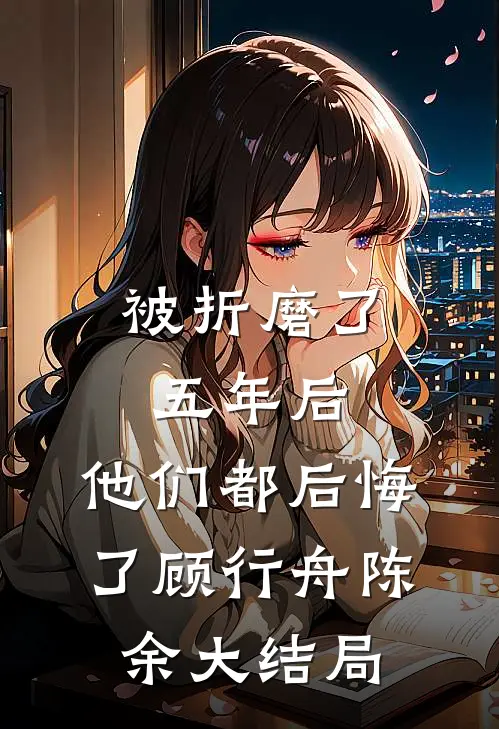 被折磨了五年后，他们都后悔了顾行舟陈余大结局