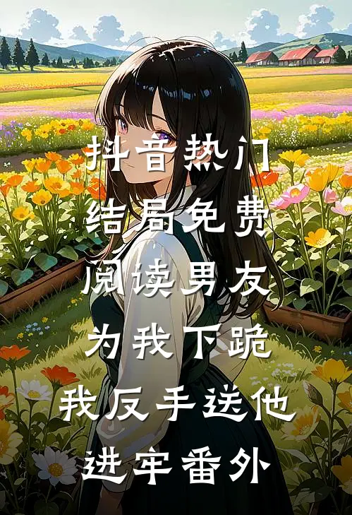 抖音热门结局免费阅读男友为我下跪，我反手送他进牢番外