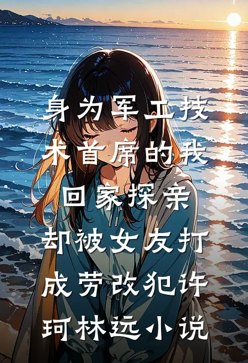 身为军工技术首席的我回家探亲，却被女友打成劳改犯许珂林远小说