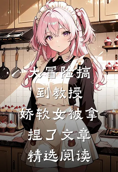 大冒险搞到教授，娇软女被拿捏了文章精选阅读