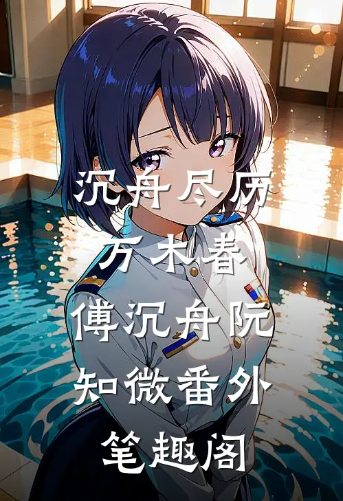 沉舟尽历万木春：傅沉舟阮知微番外笔趣阁