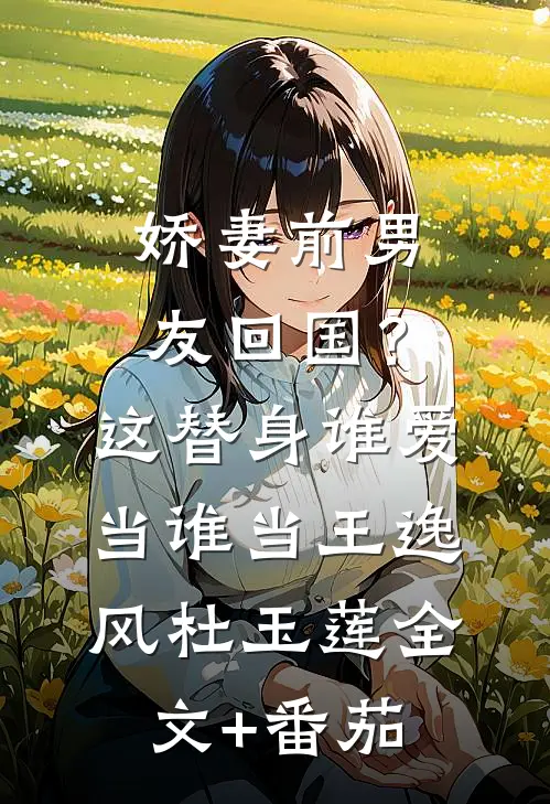 娇妻前男友回国？这替身谁爱当谁当王逸风杜玉莲全文+番茄