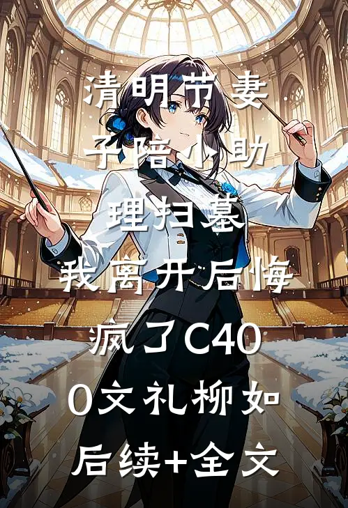 清明节妻子陪小助理扫墓，我离开后悔疯了C400文礼柳如后续+全文